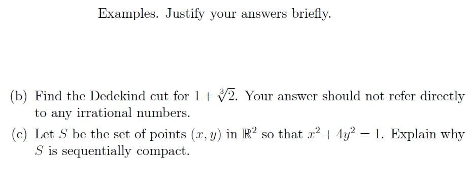 Examples. Justify your answers briefly.
(b) Find the Dedekind cut for 1+ 2. Your answer should not refer directly
to any irrational numbers.
(c) Let S be the set of points (x, y) in R² so that x² + 4y² = 1. Explain why
S is sequentially compact.