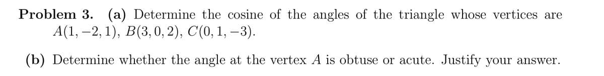 Problem 3. (a) Determine the cosine of the angles of the triangle whose vertices are
А(1, -2, 1), В(3, 0, 2), C (0, 1, —3).
(b) Determine whether the angle at the vertex A is obtuse or acute. Justify your answer.
