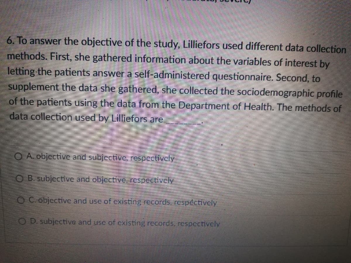6. To answer the objective of the study, Lilliefors used different data collection
methods. First, she gathered information about the variables of interest by
letting the patients answer a self-administered questionnaire. Second, to
supplement the data she gathered, she collected the sociodemographic profile
of the patients using the data from the Department of Health. The methods of
data collection used by Lilliefors are
O A. objective and subjective, respectivcly
O B subjective and objective, respectively
OC objective and use of existing records, respéctively
OD subjective and use of existing records, respectively
