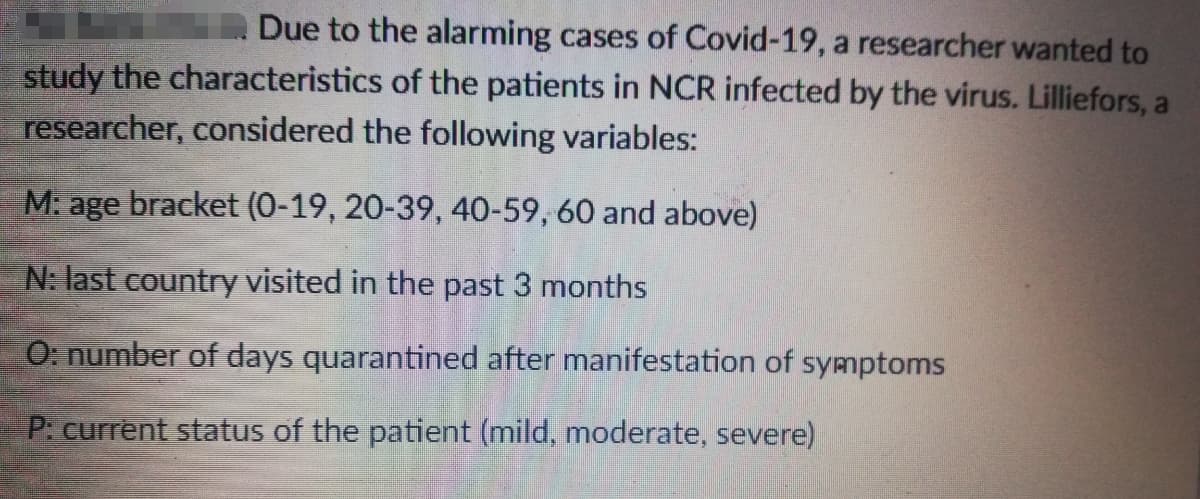 Due to the alarming cases of Covid-19, a researcher wanted to
study the characteristics of the patients in NCR infected by the virus. Lilliefors, a
researcher, considered the following variables:
M: age bracket (0-19, 20-39, 40-59, 60 and above)
N: last country visited in the past 3 months
O: number of days quarantined after manifestation of symptoms
P: current status of the patient (mild, moderate, severe)
