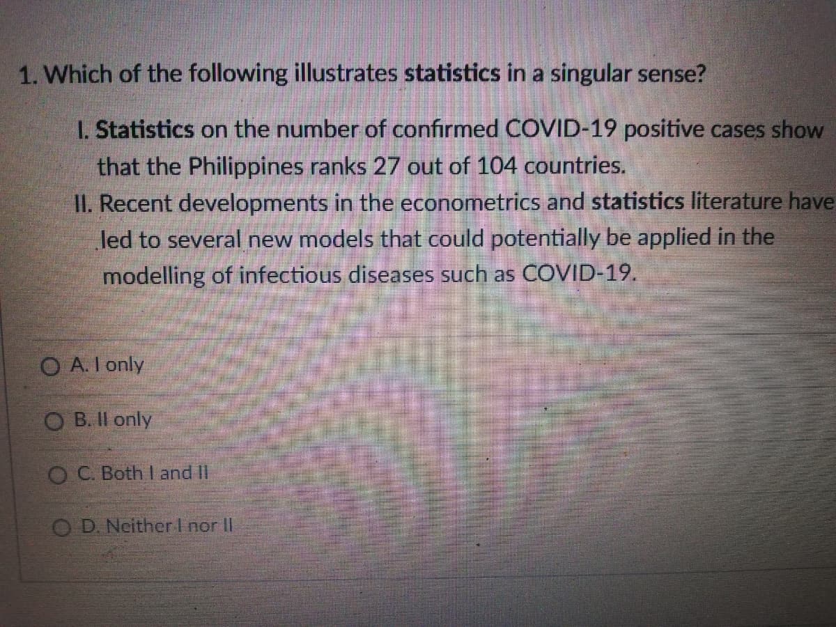 1. Which of the following illustrates statistics in a singular sense?
I. Statistics on the number of confirmed COVID-19 positive cases show
that the Philippines ranks 27 out of 104 countries.
II. Recent developments in the econometrics and statistics literature have
led to several new models that could potentially be applied in the
modelling of infectious diseases such as COVID-19.
O A.I only
O B. Il only
OC. Both I and II
OD Neitherl nor II
