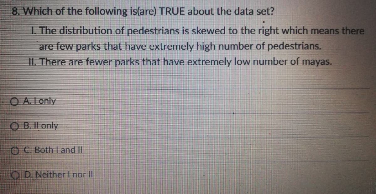 8. Which of the following is(are) TRUE about the data set?
I. The distribution of pedestrians is skewed to the right which means there
are few parks that have extremely high number of pedestrians.
II. There are fewer parks that have extremely low number of mayas.
O A. I only
O B. II only
OC. Both I and II
O D. Neither I nor II
