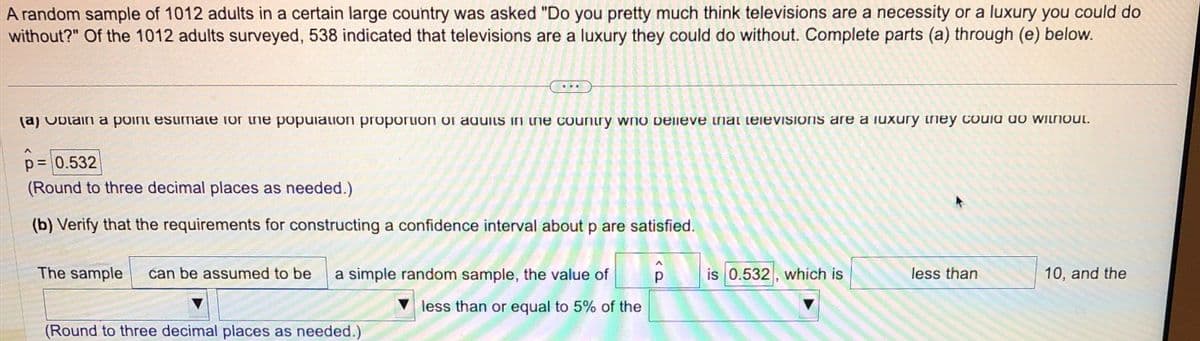 A random sample of 1012 adults in a certain large country was asked "Do you pretty much think televisions are a necessity or a luxury you could do
without?" Of the 1012 adults surveyed, 538 indicated that televisions are a luxury they could do without. Complete parts (a) through (e) below.
(a) Optain a point esumate for the population proportion or aquits in the country who believe that televisions are a luxury they could do without.
p = 0.532
(Round to three decimal places as needed.)
(b) Verify that the requirements for constructing a confidence interval about p are satisfied.
ô
The sample can be assumed to be a simple random sample, the value of
less than or equal to 5% of the
(Round to three decimal places as needed.)
is 0.532, which is
less than
10, and the