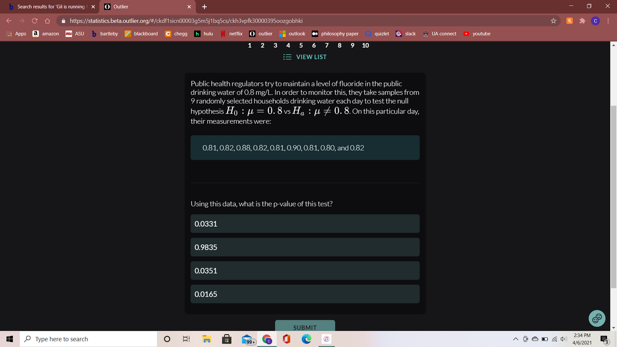 Search results for 'Gil is running
O Outlier
A https://statistics.beta.outlier.org/#/ckdf1sicn00003g5m5j1bq5cs/ckh3vpfk30000395oozgobhki
C
I Apps
a amazon
ASu ASU
bartleby
blackboard
chegg
h hulu
netflix
O outlier
philosophy paper
quizlet slack
A UA connect
O youtube
outlook
1
2
3
4
5
6
7 8 9
10
= VIEW LIST
Public health regulators try to maintain a level of fluoride in the public
drinking water of 0.8 mg/L. In order to monitor this, they take samples from
9 randomly selected households drinking water each day to test the null
hypothesis Ho : µ = 0. 8 vs Ha : e 70.8. On this particular day,
their measurements were:
0.81, 0.82,0.88, 0.82, 0.81, 0.90, 0.81, 0.80, and 0.82
Using this data, what is the p-value of this test?
0.0331
0.9835
0.0351
0.0165
SUBMIT
2:34 PM
O Type here to search
99+
4/6/2021
