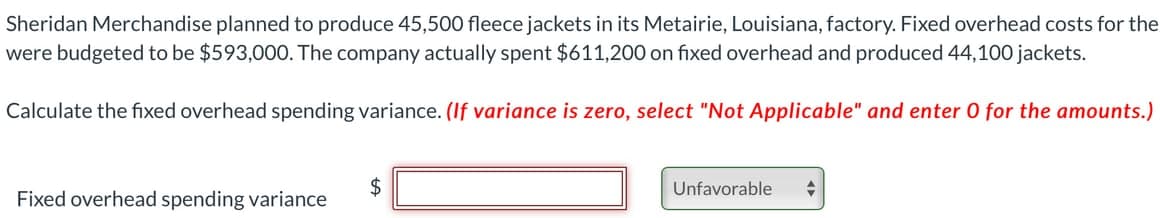 Sheridan Merchandise planned to produce 45,500 fleece jackets in its Metairie, Louisiana, factory. Fixed overhead costs for the
were budgeted to be $593,000. The company actually spent $611,200 on fixed overhead and produced 44,100 jackets.
Calculate the fixed overhead spending variance. (If variance is zero, select "Not Applicable" and enter 0 for the amounts.)
Unfavorable
Fixed overhead spending variance

