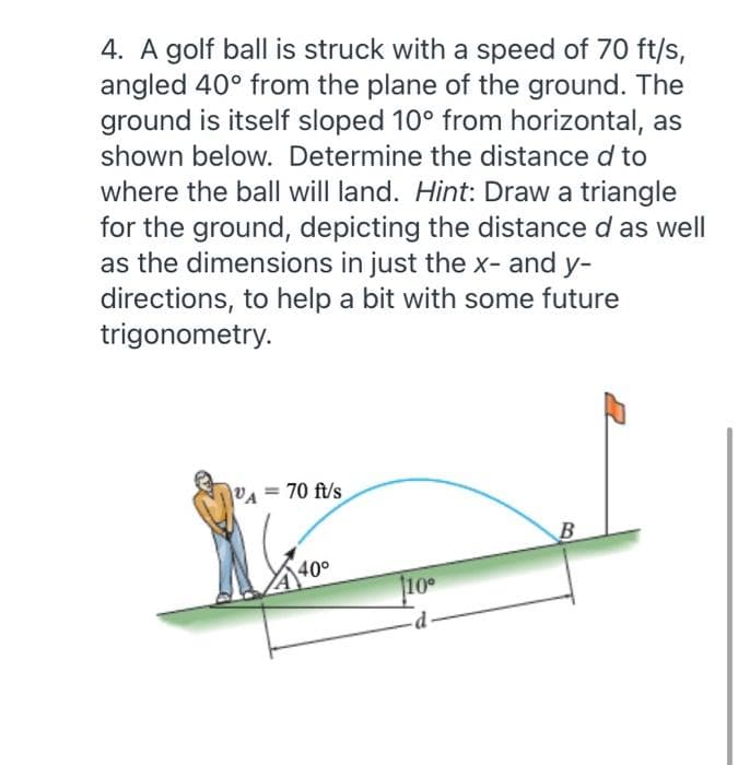 4. A golf ball is struck with a speed of 70 ft/s,
angled 40° from the plane of the ground. The
ground is itself sloped 10° from horizontal, as
shown below. Determine the distance d to
where the ball will land. Hint: Draw a triangle
for the ground, depicting the distance d as well
as the dimensions in just the x- and y-
directions, to help a bit with some future
trigonometry.
70 ft/s
%3D
B
40°
