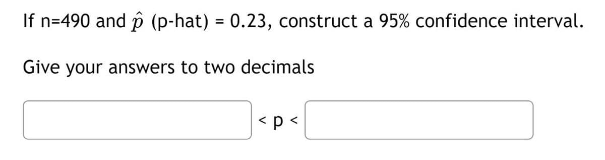 If n=490 and p (p-hat) = 0.23, construct a 95% confidence interval.
Give your answers to two decimals
< p <
