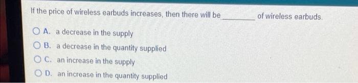 If the price of wireless earbuds increases, then there will be
of wireless earbuds.
O A. a decrease in the supply
O B. a decrease in the quantity supplied
O C. an increase in the supply
O D. an increase in the quantity supplied
