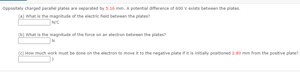 Oppositely charged parallel plates are separated by 5.16 mm. A potential difference of 600 v exists between the plates.
(a) What is the magnitude of the electric field between the plates?
N/C
(b) What is the magnitude of the force on an electron between the plates?
(c) How much work must be done on the electron to move it to the negative plate if it is initially positioned 2.80 mm from the positive plate?
