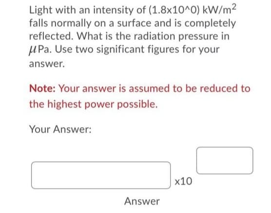 Light with an intensity of (1.8x10^0) kW/m²
falls normally on a surface and is completely
reflected. What is the radiation pressure in
M Pa. Use two significant figures for your
answer.
Note: Your answer is assumed to be reduced to
the highest power possible.
Your Answer:
x10
Answer
