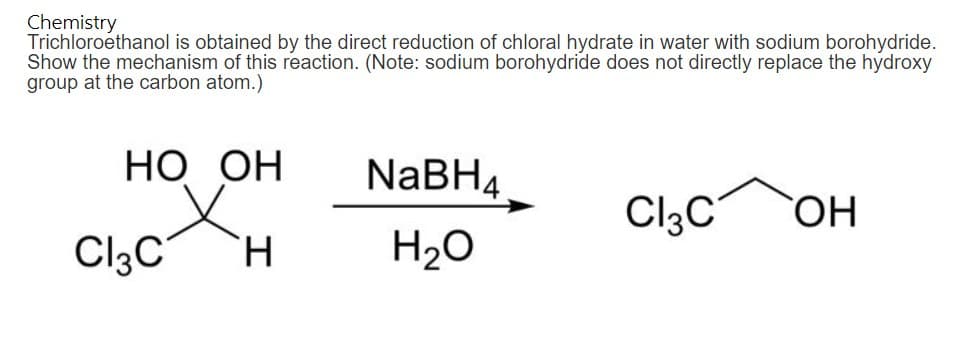 Chemistry
Trichloroethanol is obtained by the direct reduction of chloral hydrate in water with sodium borohydride.
Show the mechanism of this reaction. (Note: sodium borohydride does not directly replace the hydroxy
group at the carbon atom.)
HO OH
H
Cl3C
NaBH4
H₂O
Cl3C
OH