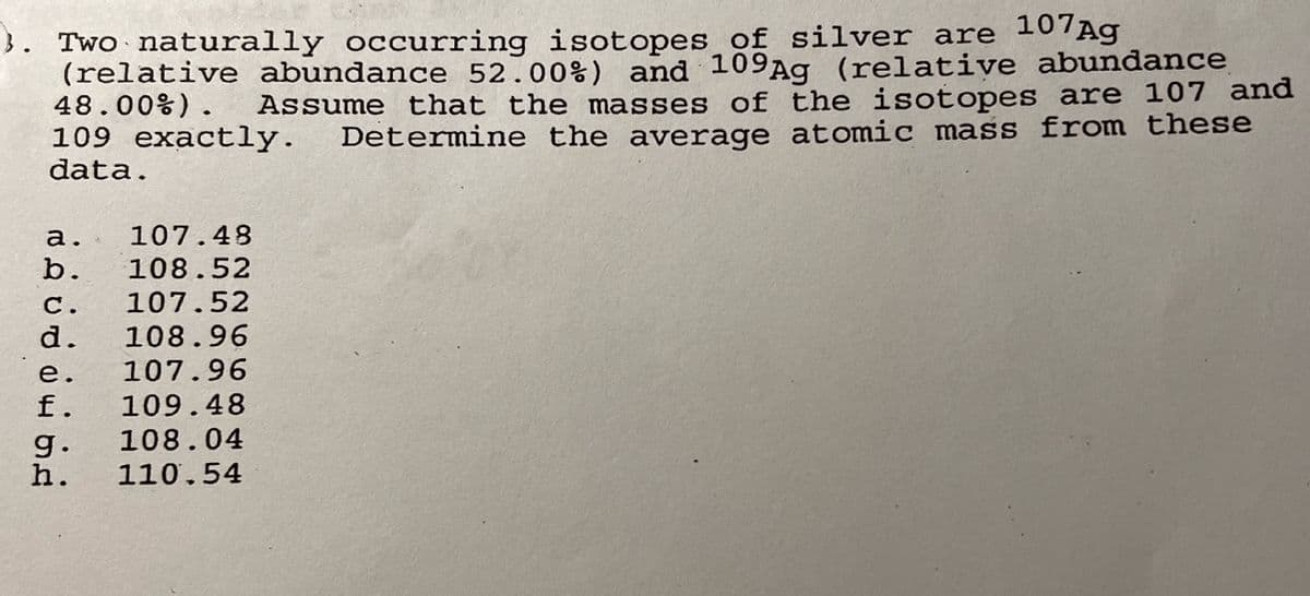 3. Two naturally occurring isotopes of silver are 107Ag
(relative abundance 52.00%) and 109Ag (relative abundance
Assume that the masses of the isotopes are 107 and
109 exactly. Determine the average atomic mass from these
48.00%).
data.
a. 107.48
b. 108.52
C. 107.52
d. 108.96
107.96
e.
f. 109.48
g.
108.04
h. 110.54
PP