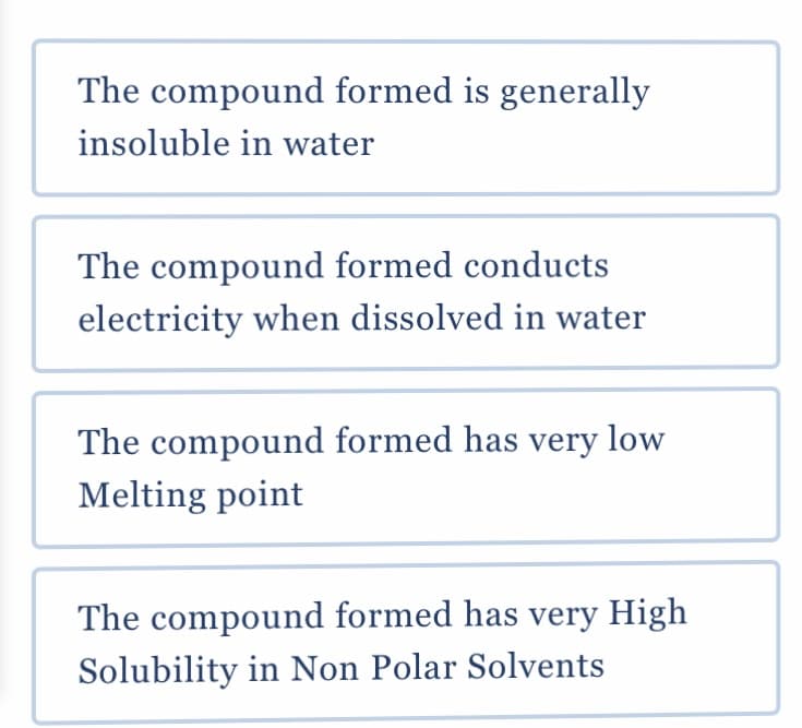 The compound formed is generally
insoluble in water
The compound formed conducts
electricity when dissolved in water
The compound formed has very low
Melting point
The compound formed has very High
Solubility in Non Polar Solvents
