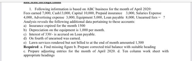 1. Following information is based on ABC business for the month of April 2020:
Fees earned 7,000, Cash13,000, Capital 10,000, Prepaid insurance 3,000, Salaries Expense
4,000, Advertising expense 3,000, Equipment 5,000, Loan payable 8,000, Unearned fees = ?
Analysis reveals the following additional data pertaining to these accounts:
a) Insurance expired for the month 1500
b) Depreciation on the equipment is 1,000 per month.
c) Interest of 330/- is accrued on Loan payable.
d) On fourth of unearned was earned.
e) Lawn services rendered but not billed to at the end of month amounted 1,500
Required: a. Find missing figure b. Prepare corrected trial balance with suitable heading
c. Prepare adjusting entries for the month of April 2020. d. Ten column work sheet with
appropriate headings
