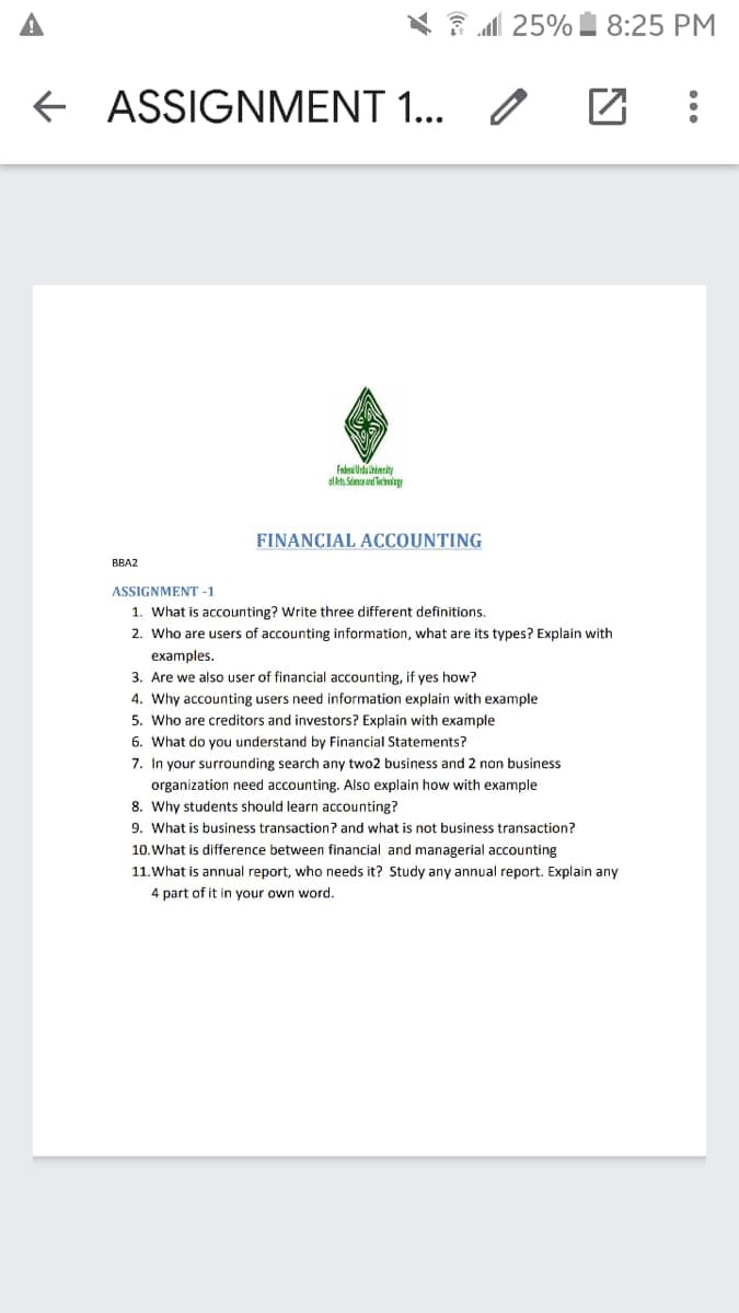 A
1 25% 8:25 PM
+ ASSIGNMENT 1... /
Fdrullida hirity
al kt. Sonaand ecindag
FINANCIAL ACCOUNTING
BBA2
ASSIGNMENT -1
1. What is acounting? Write three different definitions.
2. Who are users of accounting information, what are its types? Explain with
examples.
3. Are we also user of financial accounting, if yes how?
4. Why accounting users need information explain with example
5. Who are creditors and investors? Explain with example
6. What do you understand by Financial Statements?
7. In your surrounding search any two2 business and 2 non business
organization need accounting. Also explain how with example
8. Why students should learn accounting?
9. What is business transaction? and what is not business transaction?
10. What is difference between financial and managerial accounting
11.What is annual report, who needs it? Study any annual report. Explain any
4 part of it in your own word.
