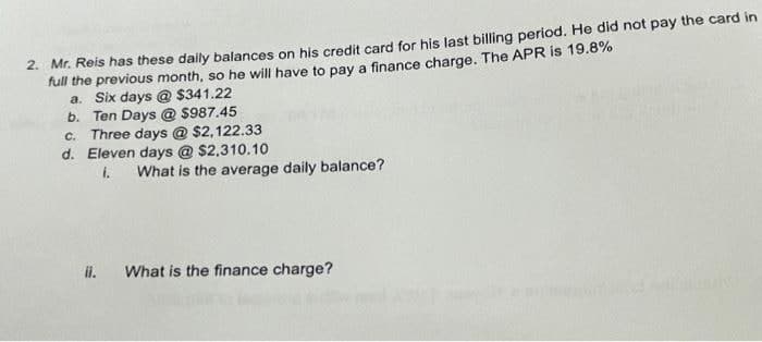 2. Mr. Reis has these daily balances on his credit card for his last billing period. He did not pay the card in
full the previous month, so he will have to pay a finance charge. The APR is 19.8%
a. Six days @ $341.22
b. Ten Days @ $987.45
C. Three days @ $2,122.33
d. Eleven days @ $2,310.10
1. What is the average daily balance?
ii.
What is the finance charge?