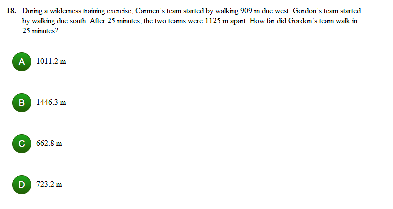 18. During a wilderness training exercise, Carmen's team started by walking 909 m due west. Gordon's team started
by walking due south. After 25 minutes, the two teams were 1125 m apart. How far did Gordon's team walk in
25 minutes?
A 1011.2 m
B 1446.3 m
C 662.8 m
D
723.2 m

