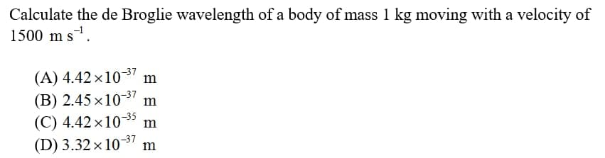 Calculate the de Broglie wavelength of a body of mass 1 kg moving with a velocity of
1500 m s.
(A) 4.42 x1037 m
(B) 2.45 x1037 m
(C) 4.42 x10-35 m
(D) 3.32 x103 m
