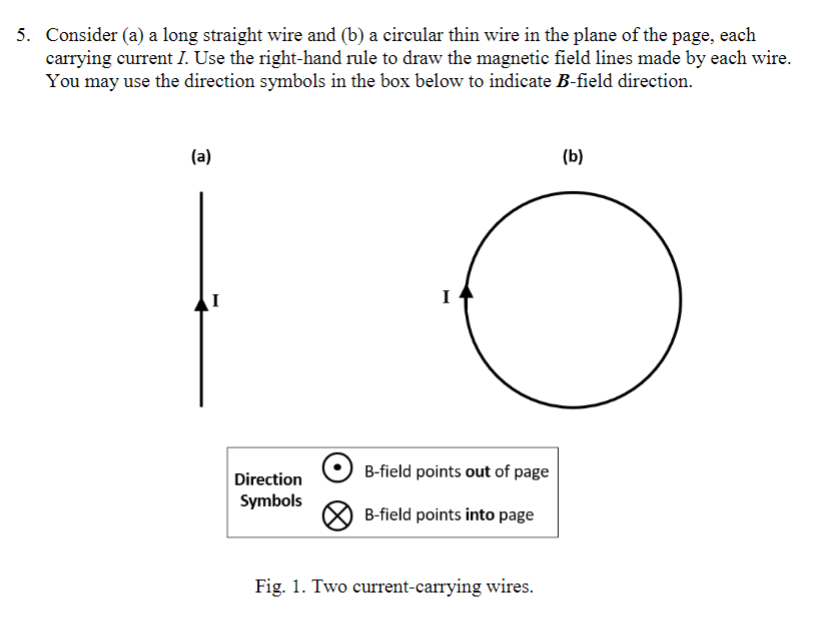 5. Consider (a) a long straight wire and (b) a circular thin wire in the plane of the page, each
carrying current I. Use the right-hand rule to draw the magnetic field lines made by each wire.
You may use the direction symbols in the box below to indicate B-field direction.
(a)
(b)
I
Direction
B-field points out of page
Symbols
B-field points into page
Fig. 1. Two current-carrying wires.
