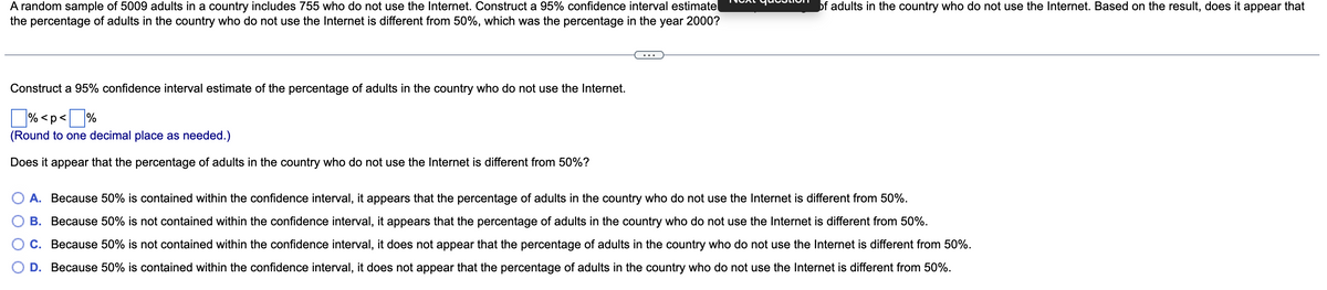 A random sample of 5009 adults in a country includes 755 who do not use the Internet. Construct a 95% confidence interval estimate
the percentage of adults in the country who do not use the Internet is different from 50%, which was the percentage in the year 2000?
Construct a 95% confidence interval estimate of the percentage of adults in the country who do not use the Internet.
%<p<%
(Round to one decimal place as needed.)
Does it appear that the percentage of adults in the country who do not use the Internet is different from 50%?
A. Because 50% is contained within the confidence interval, it appears that the percentage of adults in the country who do not use the Internet is different from 50%.
B. Because 50% is not contained within the confidence interval, it appears that the percentage of adults in the country who do not use the Internet is different from 50%.
C. Because 50% is not contained within the confidence interval, it does not appear that the percentage of adults in the country who do not use the Internet is different from 50%.
D. Because 50% is contained within the confidence interval, it does not appear that the percentage of adults in the country who do not use the Internet is different from 50%.
of adults in the country who do not use the Internet. Based on the result, does it appear that