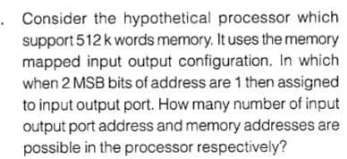 . Consider the hypothetical processor which
support 512k words memory. It uses the memory
mapped input output configuration. In which
when 2 MSB bits of address are 1 then assigned
to input output port. How many number of input
output port address and memory addresses are
possible in the processor respectively?
