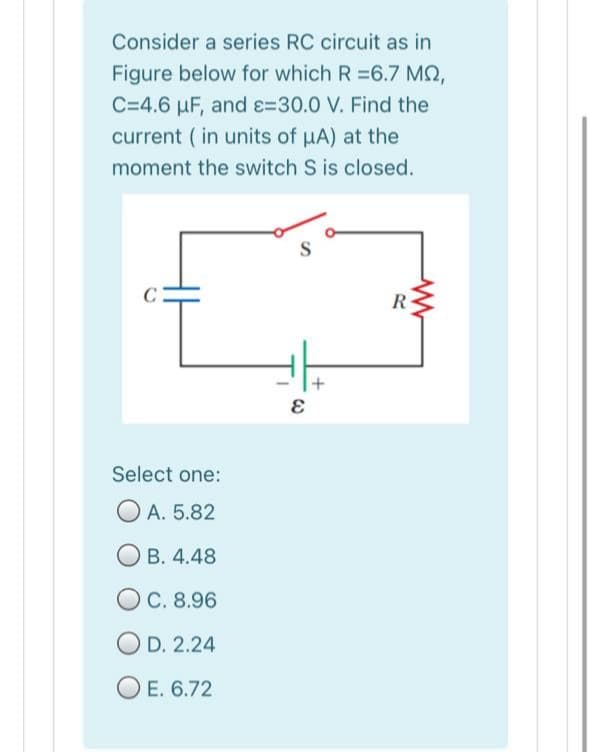 Consider a series RC circuit as in
Figure below for which R =6.7 MQ,
C=4.6 µF, and e=30.0 V. Find the
current ( in units of uA) at the
moment the switch S is closed.
R
Select one:
O A. 5.82
O B. 4.48
OC. 8.96
O D. 2.24
O E. 6.72
