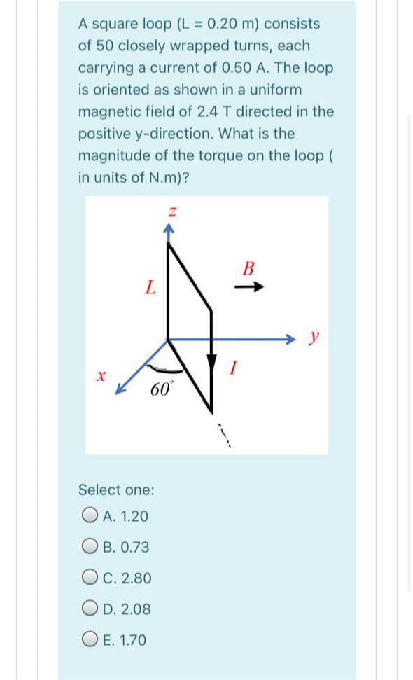 A square loop (L 0.20 m) consists
of 50 closely wrapped turns, each
carrying a current of 0.50 A. The loop
is oriented as shown in a uniform
magnetic field of 2.4 T directed in the
positive y-direction. What is the
magnitude of the torque on the loop (
in units of N.m)?
В
60°
Select one:
O A. 1.20
B. 0.73
O C. 2.80
O D. 2.08
O E. 1.70
