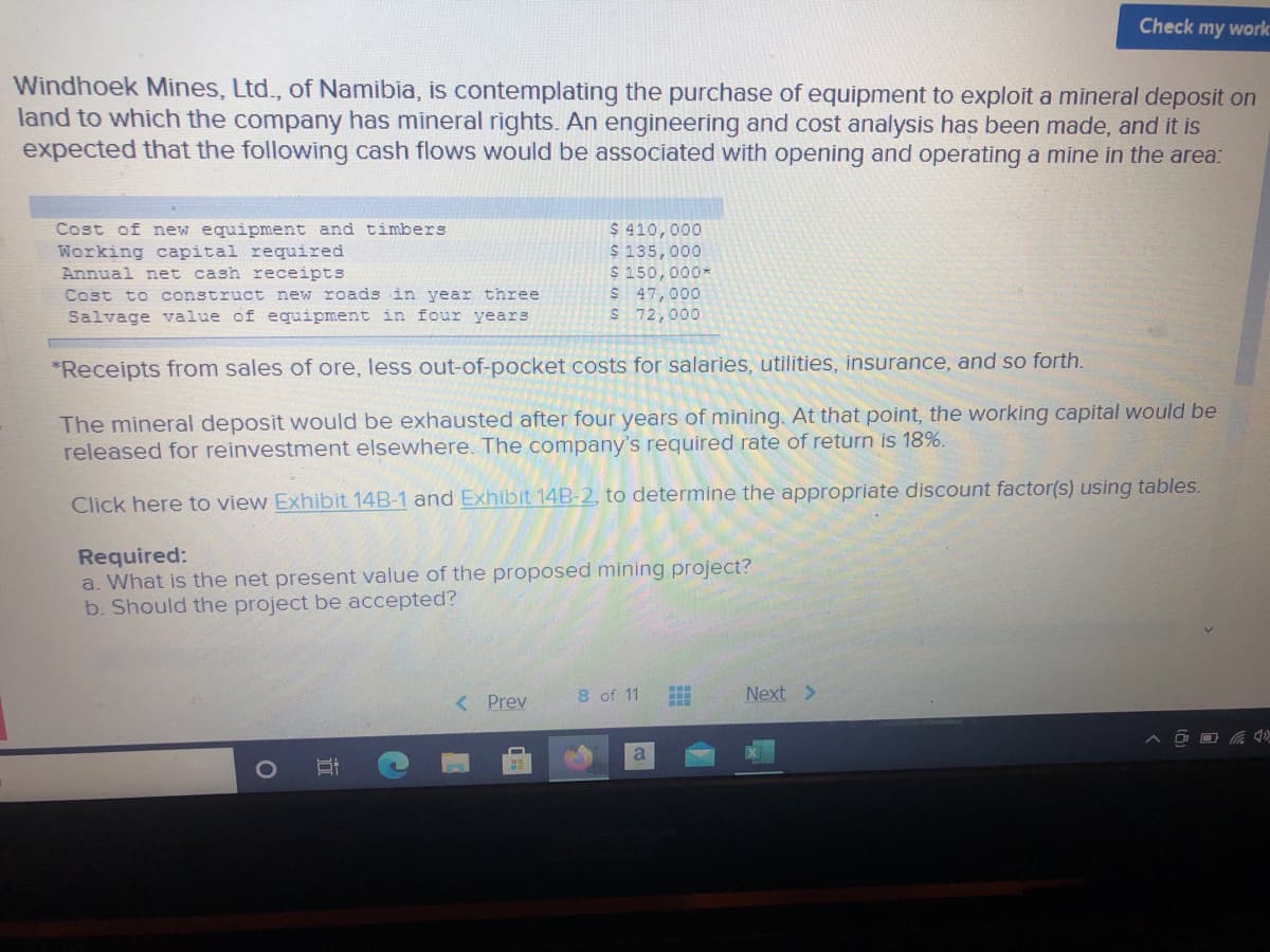 Check my work
Windhoek Mines, Ltd., of Namibia, is contemplating the purchase of equipment to exploit a mineral deposit on
land to which the company has mineral rights. An engineering and cost analysis has been made, and it is
expected that the following cash flows would be associated with opening and operating a mine in the area:
Cost of new equipment and timbers
Working capital required
Annual net cash receipts
Cost to construct new roads in year three
Salvage value of equipment in four years
$ 410,000
$ 135,000
S 150,000*
$ 47,000
S 72,000
*Receipts from sales of ore, less out-of-pocket costs for salaries, utilities, insurance, and so forth.
The mineral deposit would be exhausted after four years of mining. At that point, the working capital would be
released for reinvestment elsewhere. The company's required rate of return is 18%.
Click here to view Exhibit 14B-1 and Exhibit 14B-2, to determine the appropriate discount factor(s) using tables.
Required:
a. What is the net present value of the proposed mining project?
b. Should the project be accepted?
< Prev
8 of 11
Next >
A D O G 1
a
立
