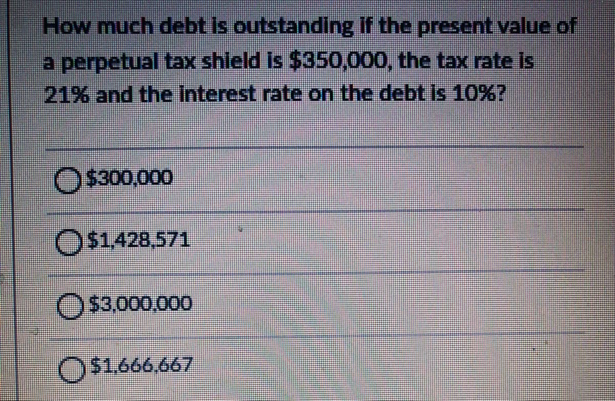 How much debt Is outstanding if the present value of
a perpetual tax shield is $350,000, the tax rate is
21% and the interest rate on the debt is 10%?
O $300,000
O$1428,571
O$3.000,000
O$1.666.667
