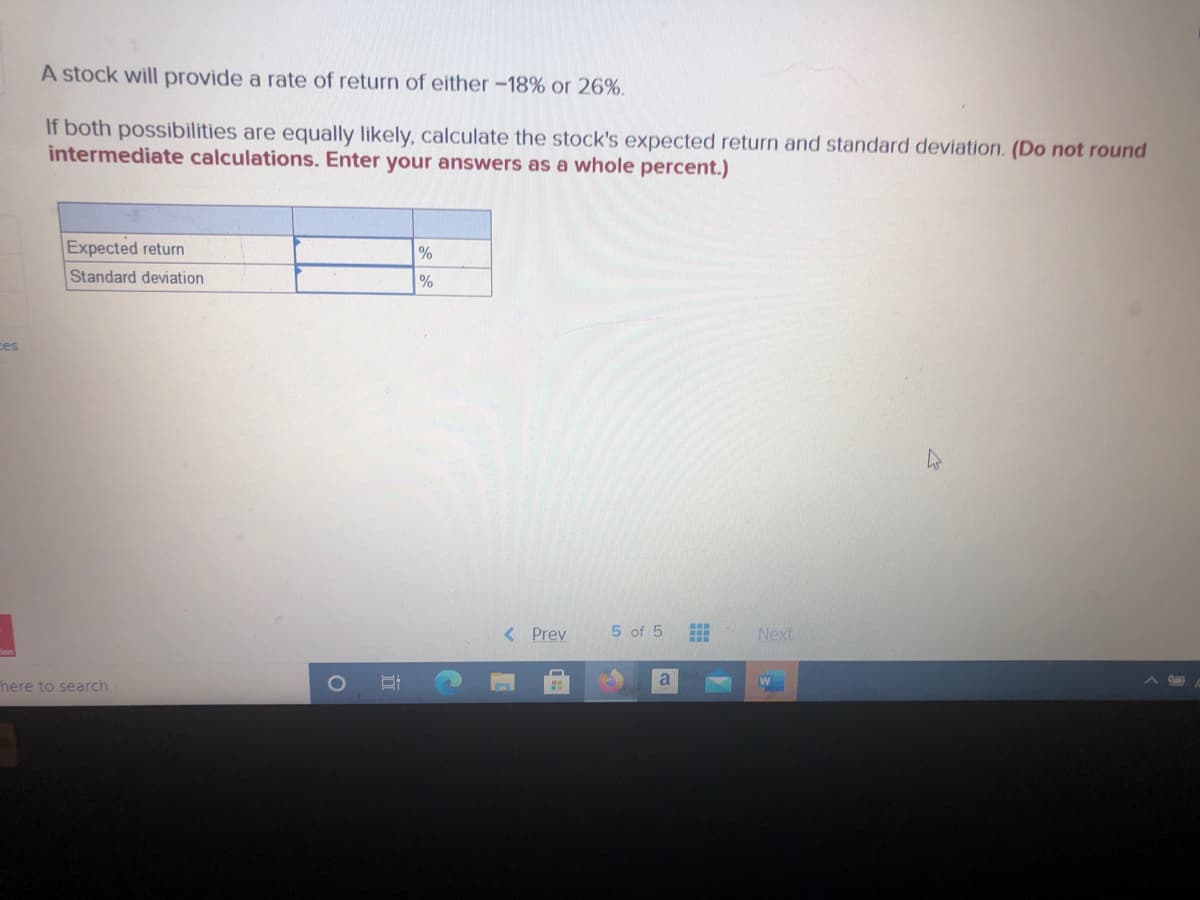 A stock will provide a rate of return of either -18% or 26%.
If both possibilities are equally likely, calculate the stock's expected return and standard deviation. (Do not round
intermediate calculations. Enter your answers as a whole percent.)
Expected return
%
%
Standard deviation
ces
< Prev
5 of 5
Next
a
here to search
