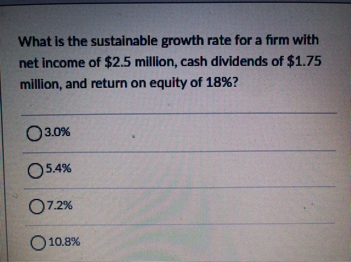 What is the sustainable growth rate for a firm with
net Income of $2.5 million, cash dividends of $1.75
million, and return on equity of 18%?
3.0%
O54%
7.2%
O10.8%
