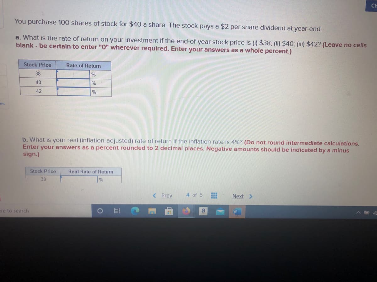 Ch
You purchase 100 shares of stock for $40 a share. The stock pays a $2 per share dividend at year-end.
a. What is the rate of return on your investment if the end-of-year stock price i (i) $38; (ii) $40; (iii) $42? (Leave no cells
blank - be certain to enter "O" wherever required. Enter your answers as a whole percent.)
Stock Price
Rate of Return
38
%
40
%
42
%
es
b. What is your real (inflation-adjusted) rate of return if the inflation rate is 4%? (Do not round intermediate calculations.
Enter your answers as a percent rounded to 2 decimal places. Negative amounts should be indicated by a minus
sign.)
Stock Price
Real Rate of Return
38
< Prev
4 of 5
Next >
ere to search
日
a
A
