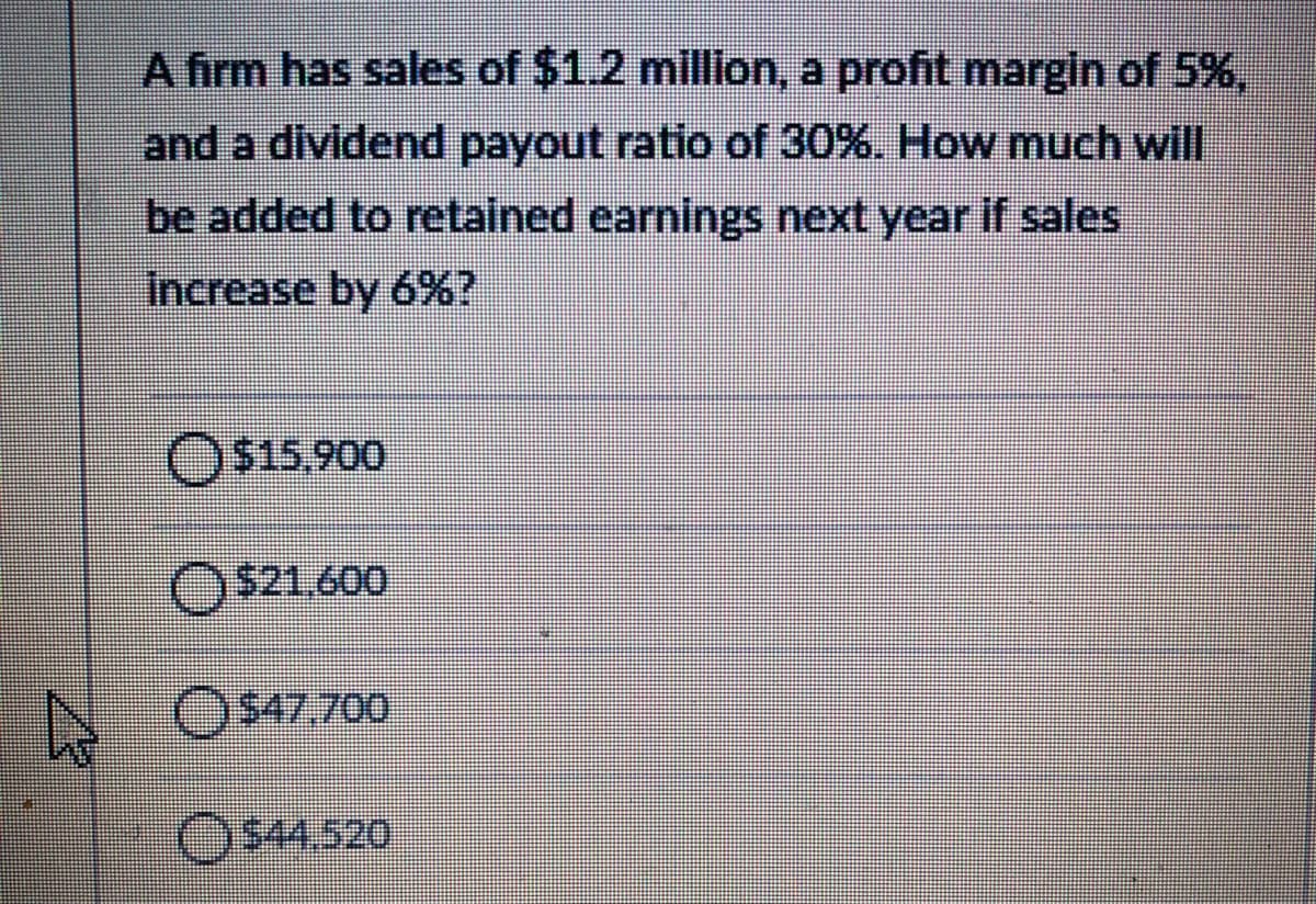 A firm has sales of $1.2 million, a profit margin of 5%,
and a dividend payout ratio of 30%. How much will
be added to retained earnings next year if sales
Increase by 6%?
O$15,900
O$21.600
OS47,700
O$4.520
