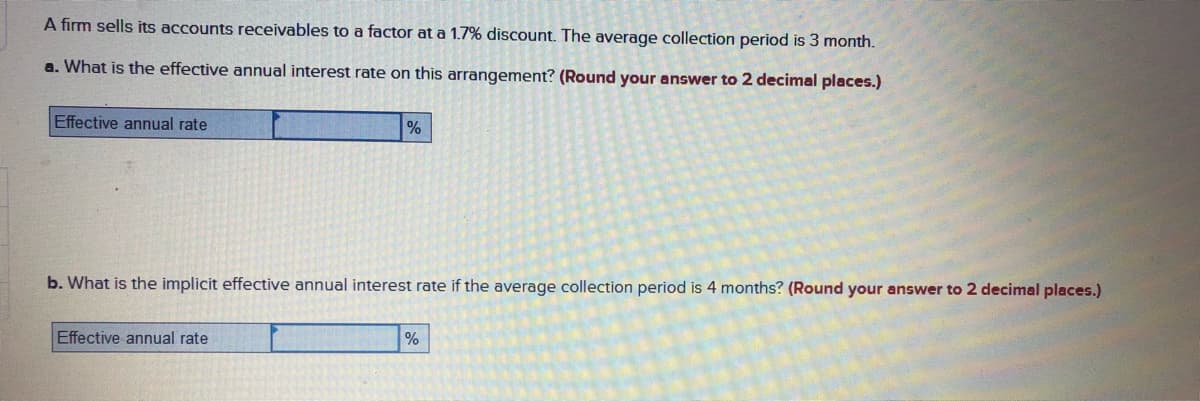 A firm sells its accounts receivables to a factor at a 1.7% discount. The average collection period is 3 month.
a. What is the effective annual interest rate on this arrangement? (Round your answer to 2 decimal places.)
Effective annual rate
b. What is the implicit effective annual interest rate if the average collection period is 4 months? (Round your answer to 2 decimal places.)
Effective annual rate
