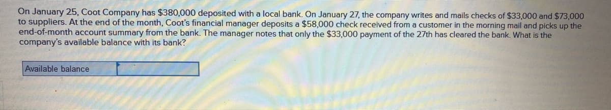 On January 25, Coot Company has $380,000 deposited with a local bank. On January 27, the company writes and mails checks of $33,000 and $73,000
to suppliers. At the end of the month, Coot's financial manager deposits a $58,000 check received from a customer in the morning mail and picks up the
end-of-month account summary from the bank. The manager notes that only the $33,000 payment of the 27th has cleared the bank. What is the
company's available balance with its bank?
Available balance
