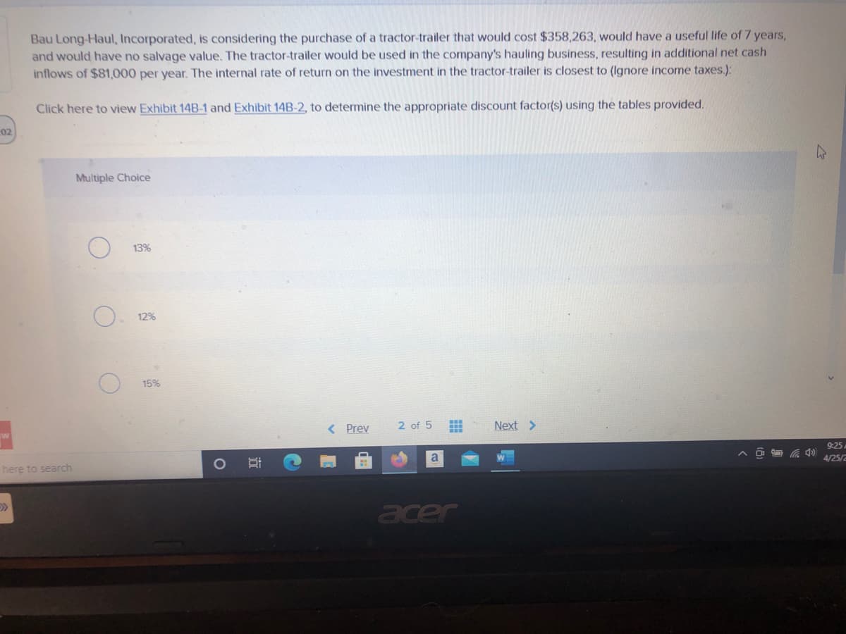 Bau Long-Haul, Incorporated, is considering the purchase of a tractor-trailer that would cost $358,263, would have a useful life of 7 years,
and would have no salvage value. The tractor-trailer would be used in the company's hauling business, resulting in additional net cash
inflows of $81,000 per year. The internal rate of return on the investment in the tractor-trailer is closest to (Ignore income taxes.):
Click here to view Exhibit 14B-1 and Exhibit 14B-2, to determine the appropriate discount factor(s) using the tables provided.
02
Multiple Choice
13%
12%
15%
< Prev
2 of 5
Next >
9:25
a
4/25/2
here to search
acer
近
