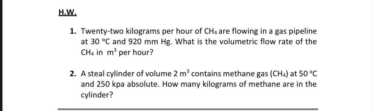 H.W.
1. Twenty-two kilograms per hour of CH4 are flowing in a gas pipeline
at 30 °C and 920 mm Hg. What is the volumetric flow rate of the
CH4 in m³ per hour?
2. A steal cylinder of volume 2 m³ contains methane gas (CH4) at 50 °C
and 250 kpa absolute. How many kilograms of methane are in the
cylinder?
