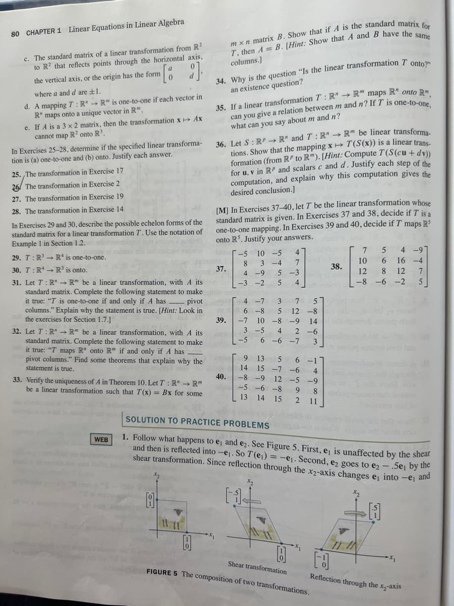 80 CHAPTER 1 Linear Equations in Linear Algebra
c. The standard matrix of a linear transformation from R²
to R² that reflects points through the horizontal axis,
the vertical axis, or the origin has the form
where a and d are ±1.
[ 2]
d. A mapping T: R" → R" is one-to-one if each vector in
R" maps onto a unique vector in R".
e. If A is a 3 x 2 matrix, then the transformation x → Ax
cannot map R2 onto R³.
In Exercises 25-28, determine if the specified linear transforma-
tion is (a) one-to-one and (b) onto. Justify each answer.
25. The transformation in Exercise 17
26 The transformation in Exercise 2
27. The transformation in Exercise 19
28. The transformation in Exercise 14
In Exercises 29 and 30, describe the possible echelon forms of the
standard matrix for a linear transformation T. Use the notation of
Example 1 in Section 1.2.
29. T: R³ R4 is one-to-one.
30. T: RR³ is onto.
31. Let T: R" → R" be a linear transformation, with A its
standard matrix. Complete the following statement to make
it true: "T is one-to-one if and only if A has - pivot
columns." Explain why the statement is true. [Hint: Look in
the exercises for Section 1.7.]
32. Let T: R" → R" be a linear transformation, with A its
standard matrix. Complete the following statement to make
it true: "T maps R" onto R" if and only if A has
pivot columns." Find some theorems that explain why the
statement is true.
33. Verify the uniqueness of A in Theorem 10. Let T: R" → R"
be a linear transformation such that T(x) = Bx for some
WEB
8
34. Why is the question "Is the linear transformation T onto?"
an existence question?
35. If a linear transformation T: R"R" maps R" onto R
can you give a relation between m and n? If T is one-to-one,
what can you say about m and n?
mxn matrix B. Show that if A is the standard matrix for
T, then A= B. [Hint: Show that A and B have the same
columns.]
36. Let S : RP→ R" and T: R" →R" be linear transforma-
tions. Show that the mapping x→ T(S(x)) is a linear trans-
formation (from RP to R"). [Hint: Compute T(S(cu + dv))
for u, v in RP and scalars c and d. Justify each step of the
computation, and explain why this computation gives the
desired conclusion.]
[M] In Exercises 37-40, let T be the linear transformation whose
standard matrix is given. In Exercises 37 and 38, decide if I is a
one-to-one mapping. In Exercises 39 and 40, decide if T maps R$
onto R5. Justify your answers.
37.
G409
39.
40.
-5
4
10 -5
3-4 7
4 -9 5 -3
8
-3 -2 5
4
4 -7
6 -8
-7 10 -8 -9 14
3
-5
2-6
4
-6
-5
6
3
3
7
5
5 12 -8
-7
13 5
15 -7
9
14
-8 -9
-5-6-8 9 8 ming t
13 14 15 2 11
-1
-6
12 -5 -9
2₁
38.
4 b
10
5 4 -9
16-4
6
12 8 12 7
5
-8-6-2
Shear transformation
FIGURE 5 The composition of two transformations.
SOLUTION TO PRACTICE PROBLEMS
1. Follow what happens to e, and e₂. See Figure 5. First, e₁ is unaffected by the shear
and then is reflected into -e₁. So T (e₁) = -e₁. Second, e2 goes to e2 - .5e₁ by the
shear transformation. Since reflection through the x2-axis changes e into -e₁ and
H
7
x₂
-5,
400
[d
Reflection through the x₂-axis
-X₁