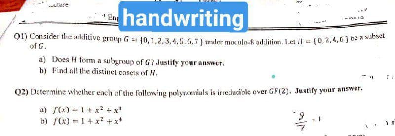 cture
handwriting
Q1) Consider the additive group G = (0, 1, 2, 3,4,5,6,7) under modulo-8 addition. Let II = (0,2,4,6} be a subset
of G.
a) Does H form a subgroup of G? Justify your answer.
b) Find all the distinct cosets of H.
Q2) Determine whether each of the following polynomials is irreducible over GF(2). Justify your answer.
a) f(x) = 1+ x? + x3
b) f(x) = 1+ x? + x*
6.
