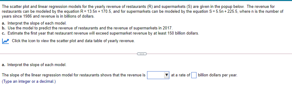 The scatter plot and linear regression models for the yearly revenue of restaurants (R) and supermarkets (S) are given in the popup below. The revenue for
restaurants can be modeled by the equation R= 13.5n + 170.5, and for supermarkets can be modeled by the equation S= 5.5n + 225.5, wheren is the number of
years since 1986 and revenue is in billions of dollars.
a. Interpret the slope of each model.
b. Use the model to predict the revenue of restaurants and the revenue of supermarkets in 2017.
c. Estimate the first year that restaurant revenue will exceed supermarket revenue by at least 150 billion dollars.
Click the icon to view the scatter plot and data table of yearly revenue.
...
a. Interpret the slope of each model.
The slope of the linear regression model for restaurants shows that the revenue is
at a rate of
billion dollars per year.
(Type an integer or a decimal.)
