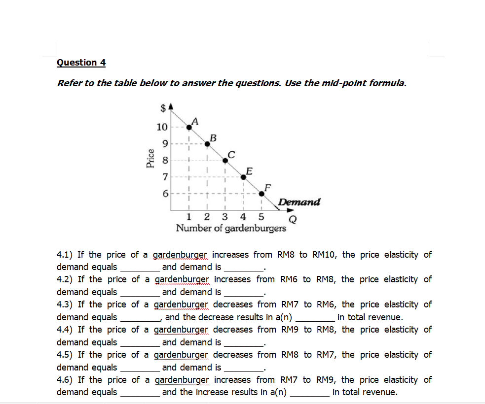 Refer to the table below to answer the questions. Use the mid-point formula.
$4
10
B
9.
7
6
Demand
1 2 3 4 5
Q
Number of gardenburgers
4.1) If the price of a gardenburger increases from RM8 to RM10, the price elasticity of
demand equals
4.2) If the price of a gardenburger increases from RM6 to RM8, the price elasticity of
demand equals
4.3) If the price of a gardenburger decreases from RM7 to RM6, the price elasticity of
demand equals
4.4) If the price of a gardenburger decreases from RM9 to RM8, the price elasticity of
demand equals
4.5) If the price of a gardenburger decreases from RM8 to RM7, the price elasticity of
demand equals
4.6) If the price of a gardenburger increases from RM7 to RM9, the price elasticity of
demand equals
and demand is
and demand is
and the decrease results in a(n)
in total revenue.
and demand is
and demand is
and the increase results in a(n)
in total revenue.
Price
00
