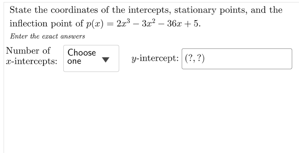 State the coordinates of the intercepts, stationary points, and the
inflection point of p(x) = 2x³ – 3x² – 36x + 5.
Enter the exact answers
Number of
Choose
x-intercepts: one
y-intercept: (?, ?)
