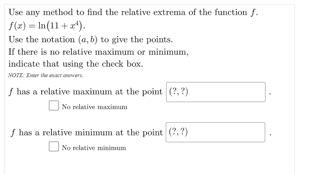 Use any method to find the relative extrema of the function
f(z) = In(11 + a*).
Use the notation (a, b) to give the points.
If there is no relative maximum or minimum,
indicate that using the check box.
NOTE: Enter the exact answers.
f has a relative maximum at the point (?, ?)
No relative maximum
f has a relative minimum at the point (?,?)
O No relative minimum
