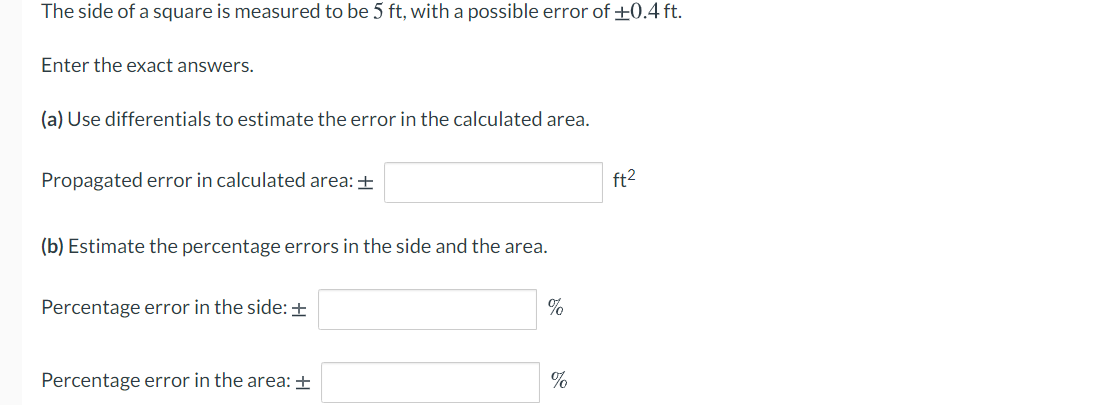 The side of a square is measured to be 5 ft, with a possible error of +0.4 ft.
Enter the exact answers.
(a) Use differentials to estimate the error in the calculated area.
Propagated error in calculated area: +
ft2
(b) Estimate the percentage errors in the side and the area.
Percentage error in the side: ±
Percentage error in the area: +
