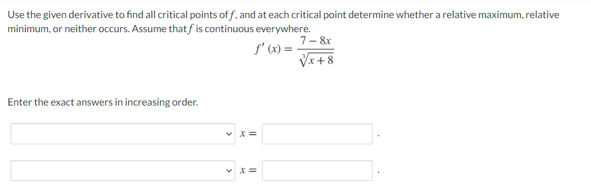 Use the given derivative to find all critical points of f, and at each critical point determine whether a relative maximum, relative
minimum, or neither occurs. Assume that f is continuous everywhere.
7– 8x
f' (x) =
Vx + 8
Enter the exact answers in increasing order.
X =
X =
