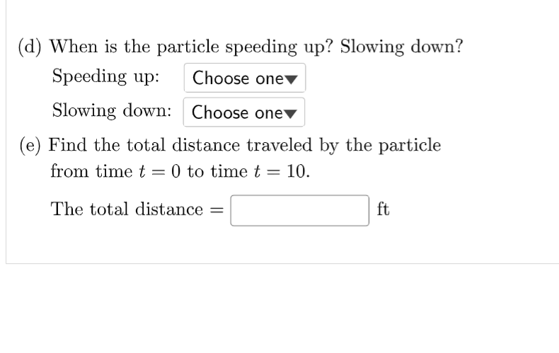 (d) When is the particle speeding up? Slowing down?
Speeding up:
Choose onev
Slowing down: Choose onev
(e) Find the total distance traveled by the particle
from time t = 0 to time t = 10.
The total distance =
ft

