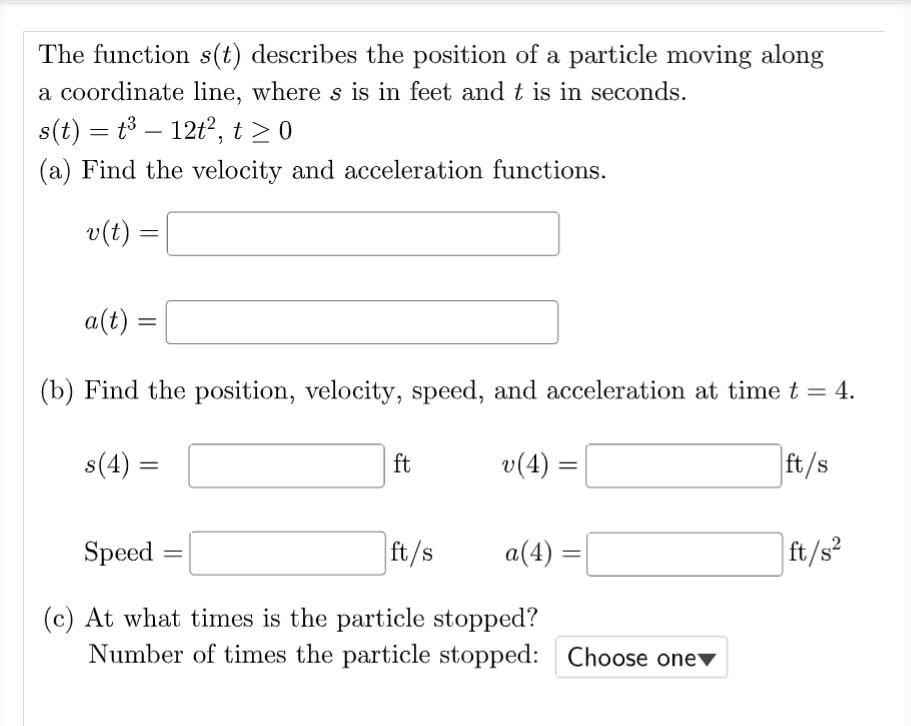 The function s(t) describes the position of a particle moving along
a coordinate line, where s is in feet and t is in seconds.
s(t) = t3 – 12t, t > 0
-
(a) Find the velocity and acceleration functions.
v(t) =
a(t)
(b) Find the position, velocity, speed, and acceleration at time t = 4.
s(4) =
ft
v(4) =
ft/s
Speed
ft/s
a(4)
ft/s?
(c) At what times is the particle stopped?
Number of times the particle stopped: Choose one▼
