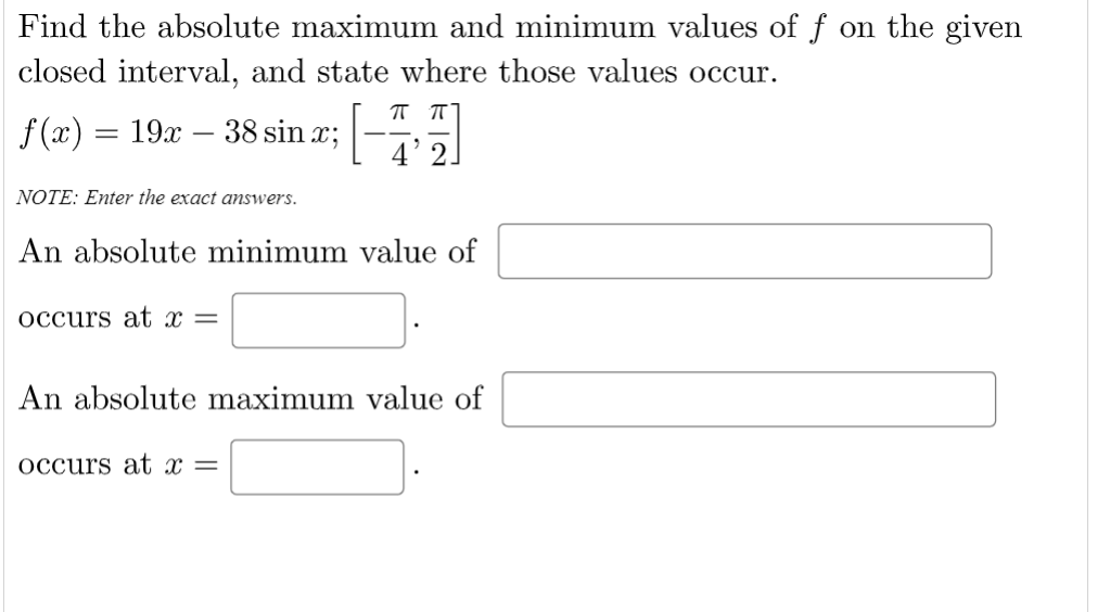 Find the absolute maximum and minimum values of f on the given
closed interval, and state where those values occur.
f (x) = 19x – 38 sin x;
4' 2
NOTE: Enter the exact answers.
An absolute minimum value of
occurs at x =
An absolute maximum value of
occurs at x =
