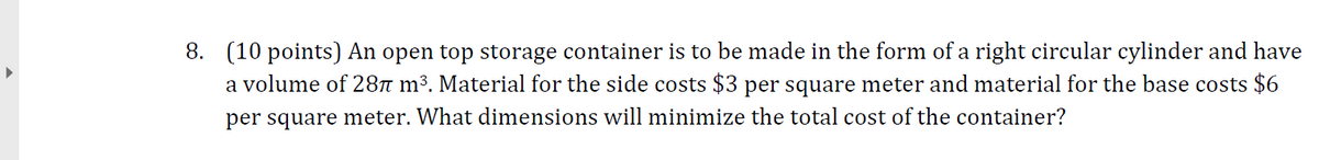 (10 points) An open top storage container is to be made in the form of a right circular cylinder and have
a volume of 28n m³. Material for the side costs $3 per square meter and material for the base costs $6
8.
per square meter. What dimensions will minimize the total cost of the container?
