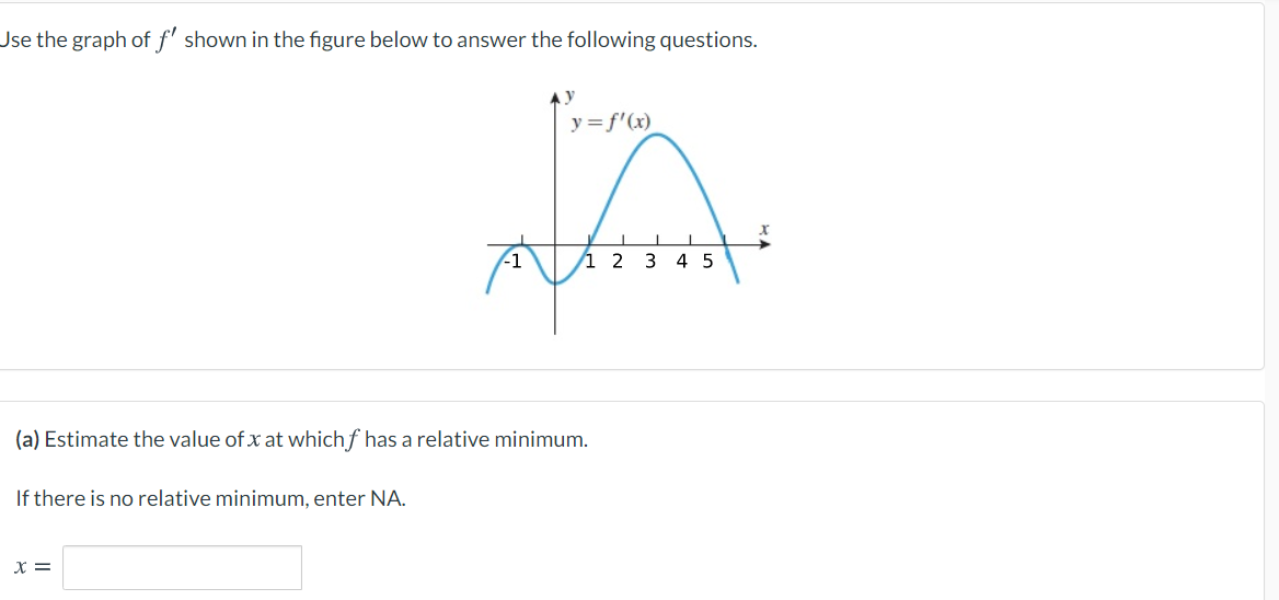 Jse the graph of f' shown in the figure below to answer the following questions.
y=f'(x)
1 2 3 4 5
(a) Estimate the value of x at which f has a relative minimum.
If there is no relative minimum, enter NA.
X =
